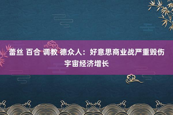 蕾丝 百合 调教 德众人：好意思商业战严重毁伤宇宙经济增长