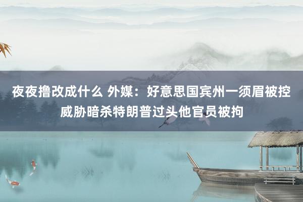 夜夜撸改成什么 外媒：好意思国宾州一须眉被控威胁暗杀特朗普过头他官员被拘