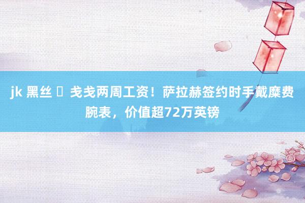 jk 黑丝 ⌚戋戋两周工资！萨拉赫签约时手戴糜费腕表，价值超72万英镑