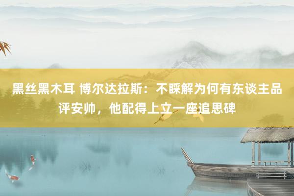 黑丝黑木耳 博尔达拉斯：不睬解为何有东谈主品评安帅，他配得上立一座追思碑
