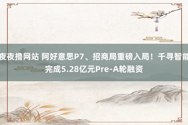 夜夜撸网站 阿好意思P7、招商局重磅入局！千寻智能完成5.28亿元Pre-A轮融资