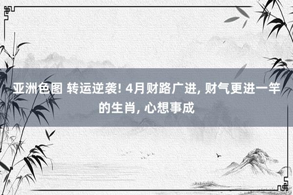 亚洲色图 转运逆袭! 4月财路广进， 财气更进一竿的生肖， 心想事成