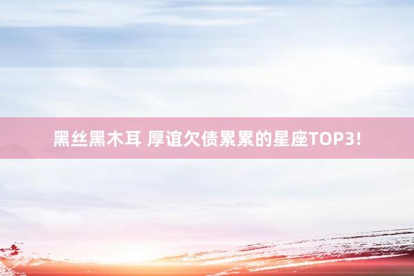 黑丝黑木耳 厚谊欠债累累的星座TOP3!