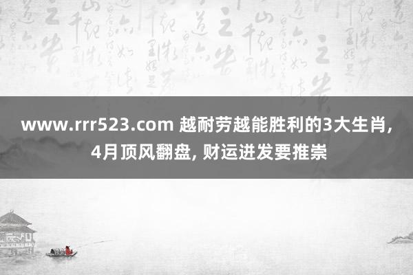 www.rrr523.com 越耐劳越能胜利的3大生肖， 4月顶风翻盘， 财运迸发要推崇
