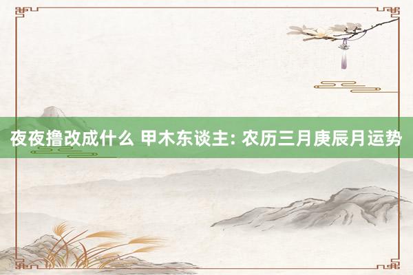 夜夜撸改成什么 甲木东谈主: 农历三月庚辰月运势
