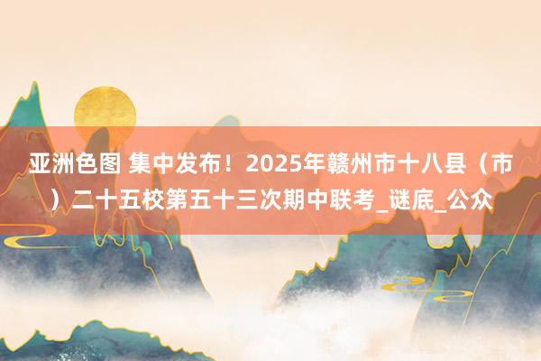 亚洲色图 集中发布！2025年赣州市十八县（市）二十五校第五十三次期中联考_谜底_公众