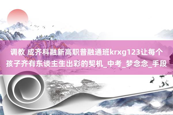 调教 成齐科融新高职普融通班krxg123让每个孩子齐有东谈主生出彩的契机_中考_梦念念_手段