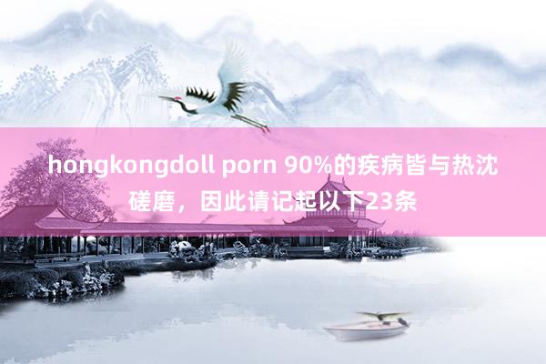 hongkongdoll porn 90%的疾病皆与热沈磋磨，因此请记起以下23条