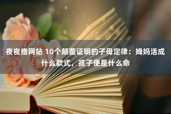 夜夜撸网站 10个颠覆证明的子母定律：姆妈活成什么款式，孩子便是什么命