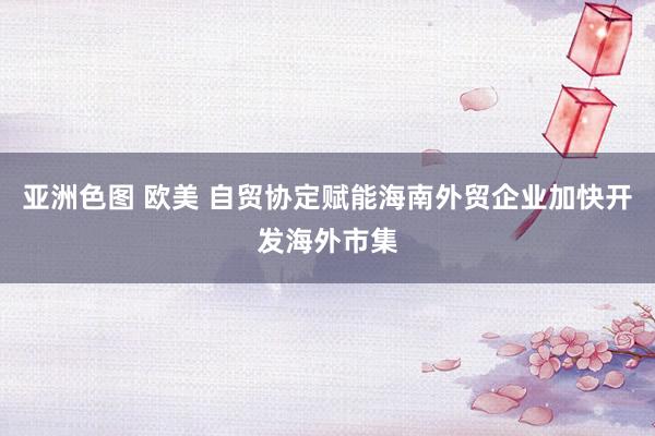 亚洲色图 欧美 自贸协定赋能海南外贸企业加快开发海外市集