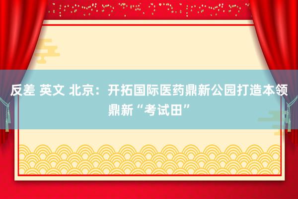 反差 英文 北京：开拓国际医药鼎新公园打造本领鼎新“考试田”