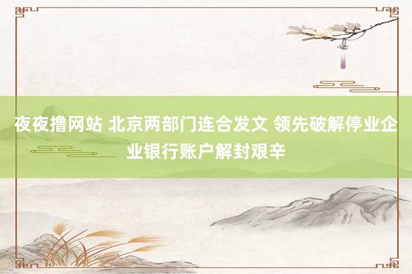 夜夜撸网站 北京两部门连合发文 领先破解停业企业银行账户解封艰辛