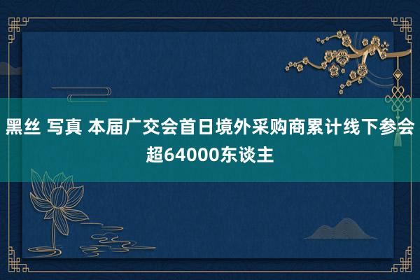 黑丝 写真 本届广交会首日境外采购商累计线下参会超64000东谈主