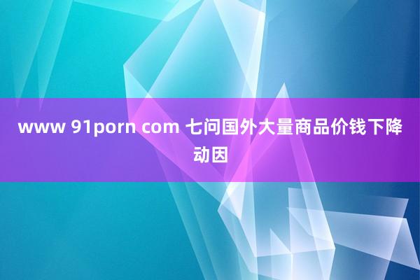 www 91porn com 七问国外大量商品价钱下降动因