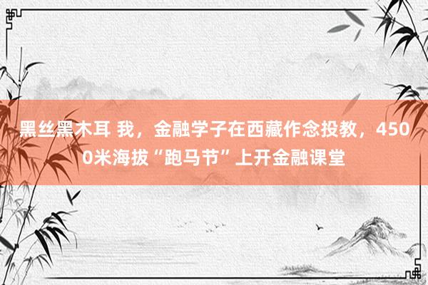 黑丝黑木耳 我，金融学子在西藏作念投教，4500米海拔“跑马节”上开金融课堂