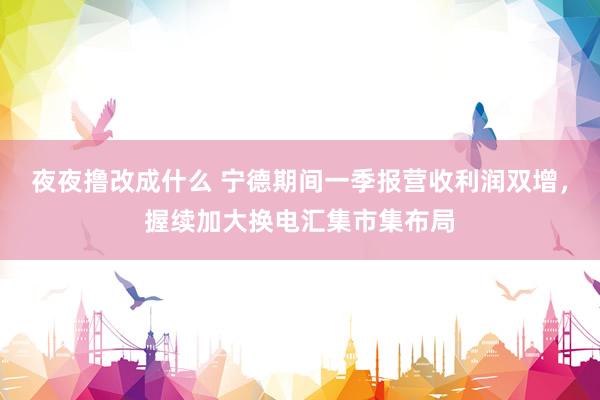 夜夜撸改成什么 宁德期间一季报营收利润双增，握续加大换电汇集市集布局