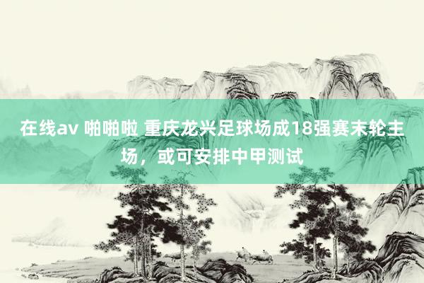 在线av 啪啪啦 重庆龙兴足球场成18强赛末轮主场，或可安排中甲测试