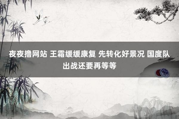 夜夜撸网站 王霜缓缓康复 先转化好景况 国度队出战还要再等等