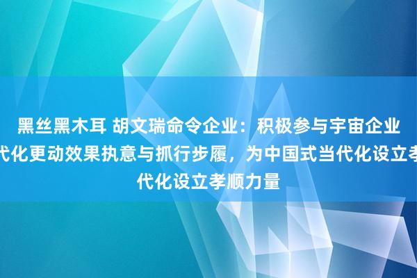 黑丝黑木耳 胡文瑞命令企业：积极参与宇宙企业责罚当代化更动效果执意与抓行步履，为中国式当代化设立孝顺力量