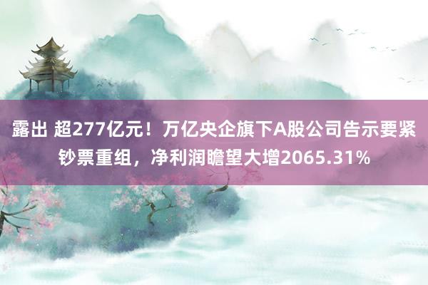 露出 超277亿元！万亿央企旗下A股公司告示要紧钞票重组，净利润瞻望大增2065.31%