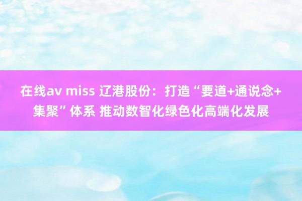在线av miss 辽港股份：打造“要道+通说念+集聚”体系 推动数智化绿色化高端化发展