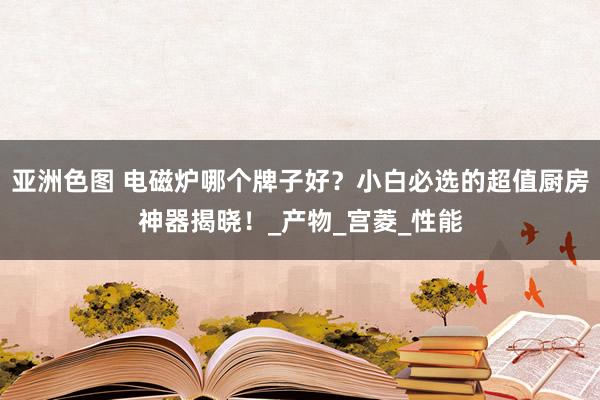 亚洲色图 电磁炉哪个牌子好？小白必选的超值厨房神器揭晓！_产物_宫菱_性能