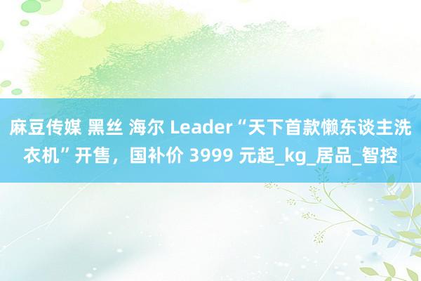 麻豆传媒 黑丝 海尔 Leader“天下首款懒东谈主洗衣机”开售，国补价 3999 元起_kg_居品_智控