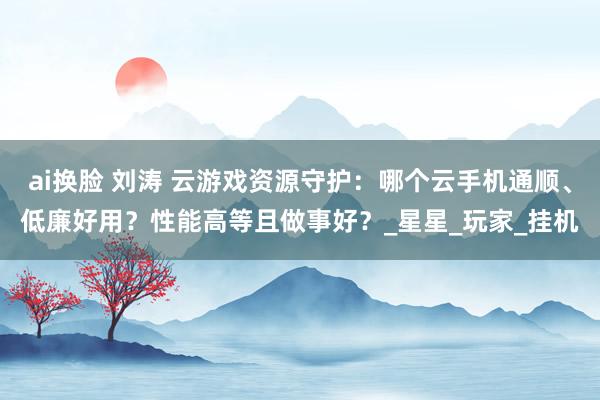 ai换脸 刘涛 云游戏资源守护：哪个云手机通顺、低廉好用？性能高等且做事好？_星星_玩家_挂机