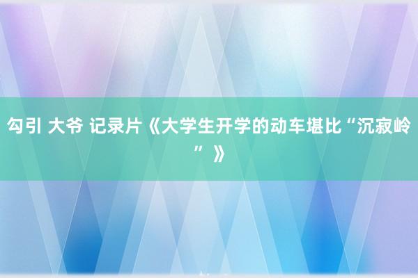 勾引 大爷 记录片《大学生开学的动车堪比“沉寂岭” 》