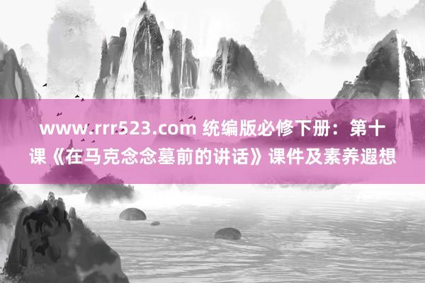 www.rrr523.com 统编版必修下册：第十课《在马克念念墓前的讲话》课件及素养遐想