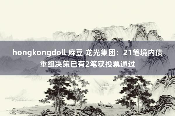 hongkongdoll 麻豆 龙光集团：21笔境内债重组决策已有2笔获投票通过