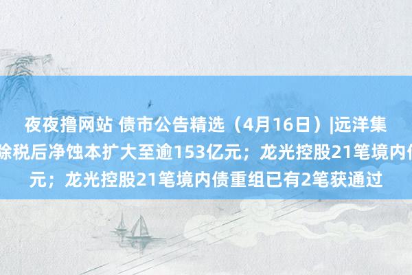 夜夜撸网站 债市公告精选（4月16日）|远洋集团从属远洋控股客岁除税后净蚀本扩大至逾153亿元；龙光控股21笔境内债重组已有2笔获通过
