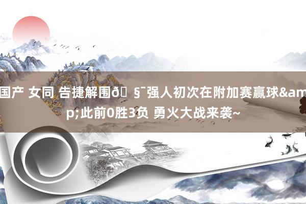 国产 女同 告捷解围🧯强人初次在附加赛赢球&此前0胜3负 勇火大战来袭~