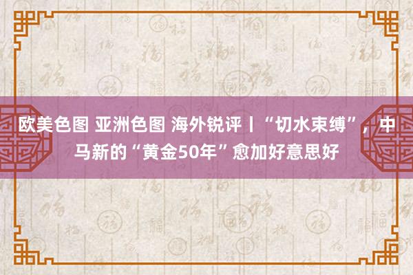 欧美色图 亚洲色图 海外锐评丨“切水束缚”，中马新的“黄金50年”愈加好意思好