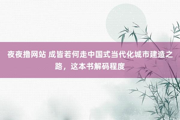 夜夜撸网站 成皆若何走中国式当代化城市建造之路，这本书解码程度