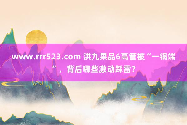 www.rrr523.com 洪九果品6高管被“一锅端”，背后哪些激动踩雷？
