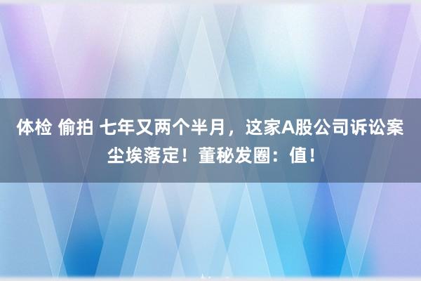 体检 偷拍 七年又两个半月，这家A股公司诉讼案尘埃落定！董秘发圈：值！