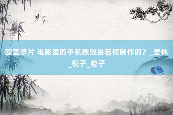 欧美整片 电影里的手机殊效是若何制作的？_罢休_模子_粒子