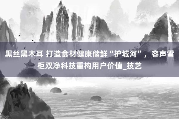 黑丝黑木耳 打造食材健康储鲜“护城河”，容声雪柜双净科技重构用户价值_技艺