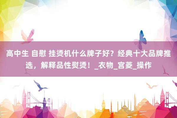 高中生 自慰 挂烫机什么牌子好？经典十大品牌推选，解释品性熨烫！_衣物_宫菱_操作