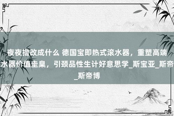 夜夜撸改成什么 德国宝即热式滚水器，重塑高端滚水器价值圭臬，引颈品性生计好意思学_斯宝亚_斯帝博