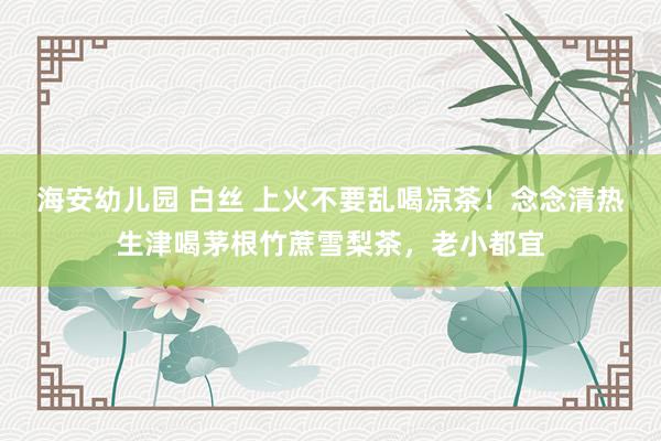 海安幼儿园 白丝 上火不要乱喝凉茶！念念清热生津喝茅根竹蔗雪梨茶，老小都宜
