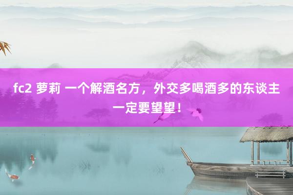 fc2 萝莉 一个解酒名方，外交多喝酒多的东谈主一定要望望！