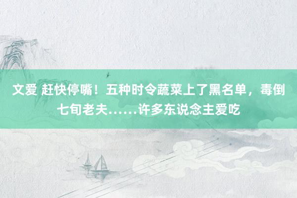 文爱 赶快停嘴！五种时令蔬菜上了黑名单，毒倒七旬老夫……许多东说念主爱吃