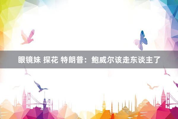眼镜妹 探花 特朗普：鲍威尔该走东谈主了