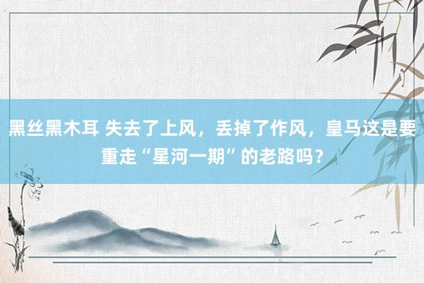 黑丝黑木耳 失去了上风，丢掉了作风，皇马这是要重走“星河一期”的老路吗？