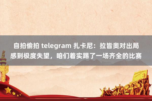 自拍偷拍 telegram 扎卡尼：拉皆奥对出局感到极度失望，咱们着实踢了一场齐全的比赛