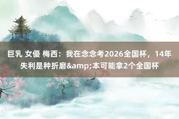 巨乳 女優 梅西：我在念念考2026全国杯，14年失利是种折磨&本可能拿2个全国杯