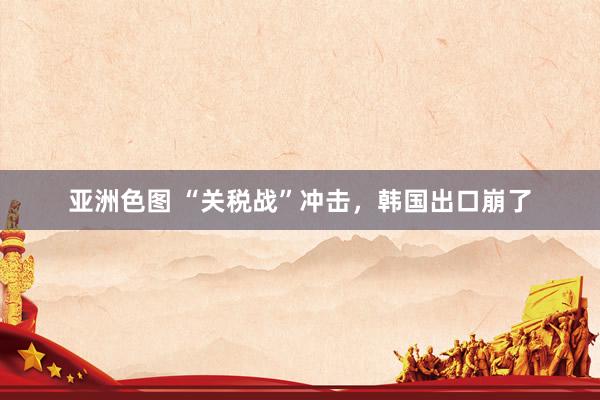 亚洲色图 “关税战”冲击，韩国出口崩了