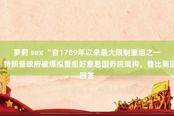 萝莉 sex “自1789年以来最大限制重组之一”，特朗普政府被爆拟重组好意思国务院架构，鲁比奥回答